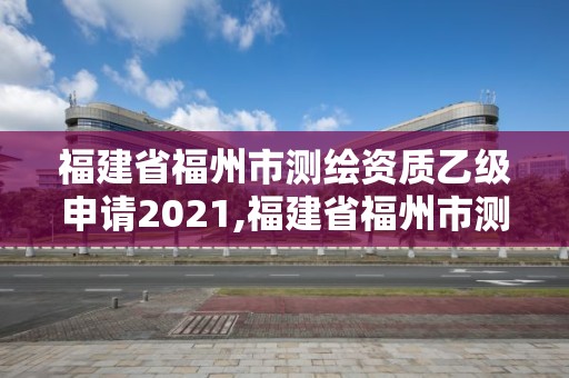 福建省福州市测绘资质乙级申请2021,福建省福州市测绘资质乙级申请2021年公告