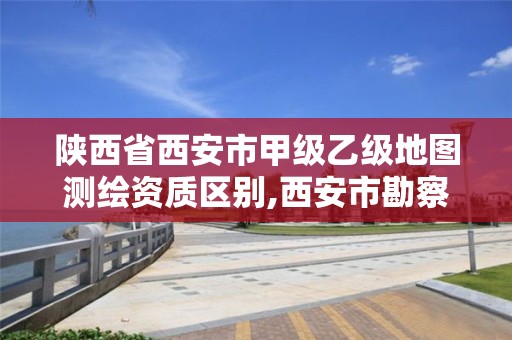 陕西省西安市甲级乙级地图测绘资质区别,西安市勘察测绘院资质等级