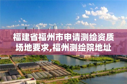 福建省福州市申请测绘资质场地要求,福州测绘院地址。