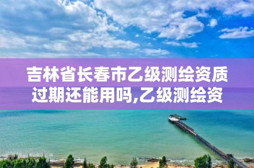 吉林省长春市乙级测绘资质过期还能用吗,乙级测绘资质有效期。