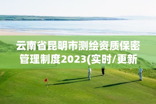 云南省昆明市测绘资质保密管理制度2023(实时/更新中)