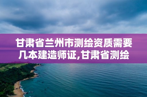 甘肃省兰州市测绘资质需要几本建造师证,甘肃省测绘资质单位。