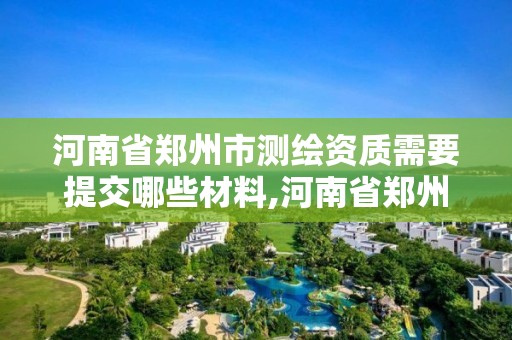 河南省郑州市测绘资质需要提交哪些材料,河南省郑州市测绘资质需要提交哪些材料呢