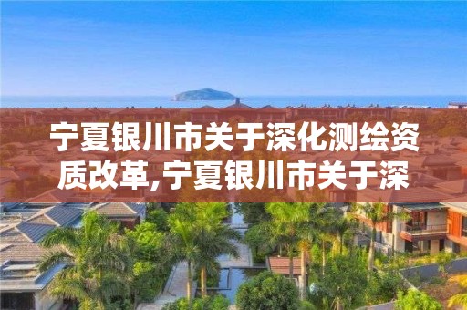 宁夏银川市关于深化测绘资质改革,宁夏银川市关于深化测绘资质改革的文件