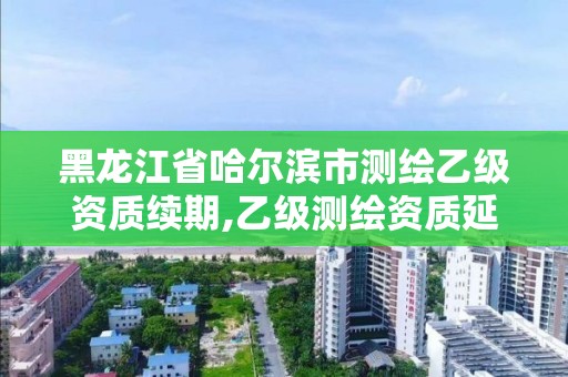 黑龙江省哈尔滨市测绘乙级资质续期,乙级测绘资质延期公告