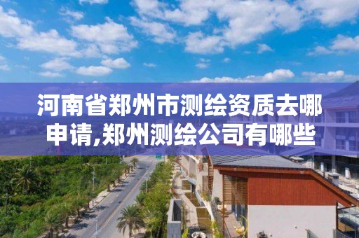 河南省郑州市测绘资质去哪申请,郑州测绘公司有哪些是正规的