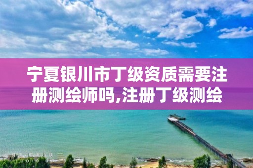 宁夏银川市丁级资质需要注册测绘师吗,注册丁级测绘公司有啥条件。