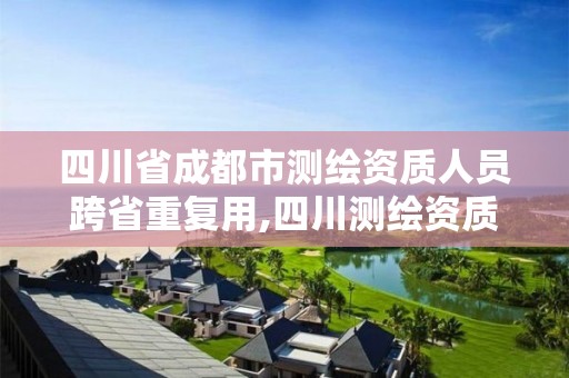 四川省成都市测绘资质人员跨省重复用,四川测绘资质代办