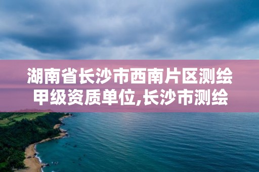 湖南省长沙市西南片区测绘甲级资质单位,长沙市测绘资质单位名单。