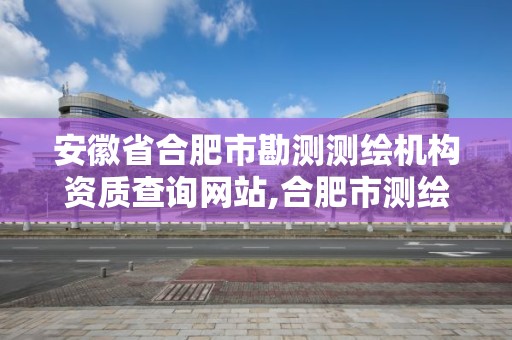 安徽省合肥市勘测测绘机构资质查询网站,合肥市测绘设计院。