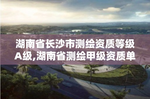 湖南省长沙市测绘资质等级A级,湖南省测绘甲级资质单位