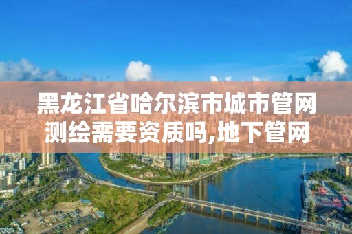 黑龙江省哈尔滨市城市管网测绘需要资质吗,地下管网测绘资质