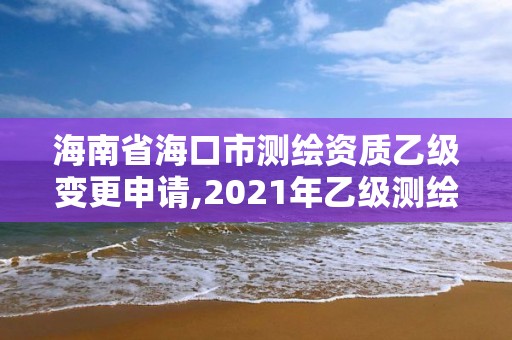 海南省海口市测绘资质乙级变更申请,2021年乙级测绘资质申报材料