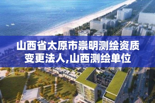 山西省太原市崇明测绘资质变更法人,山西测绘单位