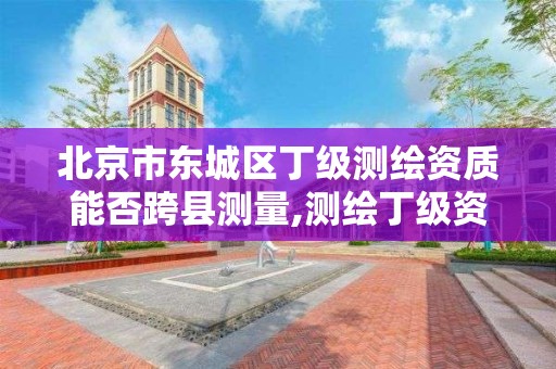 北京市东城区丁级测绘资质能否跨县测量,测绘丁级资质申报条件。