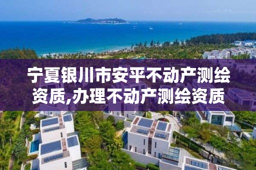 宁夏银川市安平不动产测绘资质,办理不动产测绘资质需要什么条件