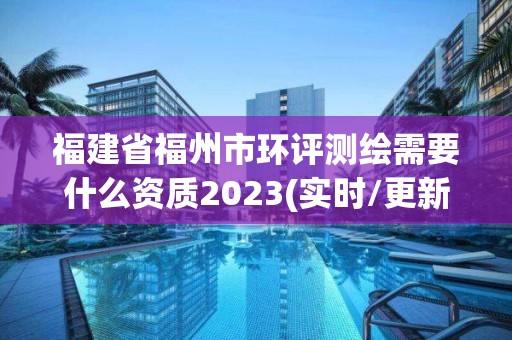 福建省福州市环评测绘需要什么资质2023(实时/更新中)