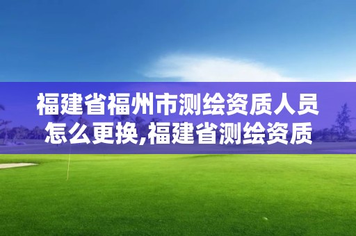 福建省福州市测绘资质人员怎么更换,福建省测绘资质查询