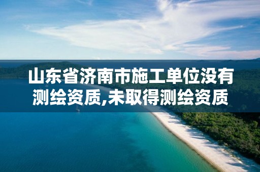 山东省济南市施工单位没有测绘资质,未取得测绘资质证书