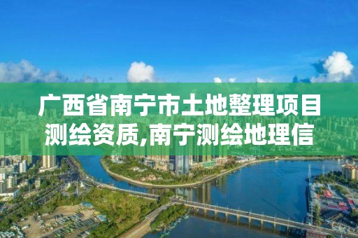 广西省南宁市土地整理项目测绘资质,南宁测绘地理信息局