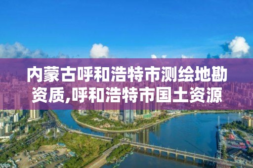 内蒙古呼和浩特市测绘地勘资质,呼和浩特市国土资源调查规划测绘院