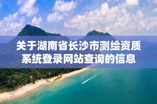 关于湖南省长沙市测绘资质系统登录网站查询的信息