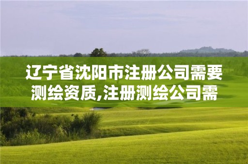 辽宁省沈阳市注册公司需要测绘资质,注册测绘公司需要什么