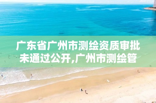 广东省广州市测绘资质审批未通过公开,广州市测绘管理办法