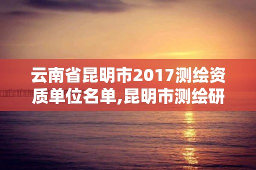 云南省昆明市2017测绘资质单位名单,昆明市测绘研究院。