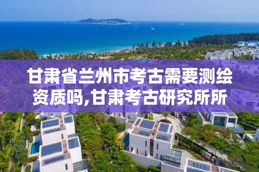 甘肃省兰州市考古需要测绘资质吗,甘肃考古研究所所长是谁