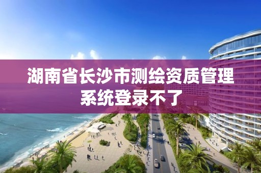 湖南省长沙市测绘资质管理系统登录不了