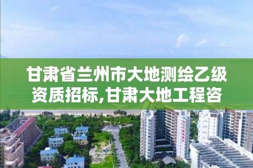 甘肃省兰州市大地测绘乙级资质招标,甘肃大地工程咨询有限公司