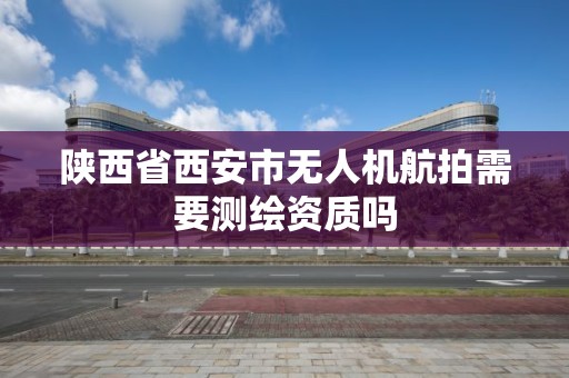 陕西省西安市无人机航拍需要测绘资质吗