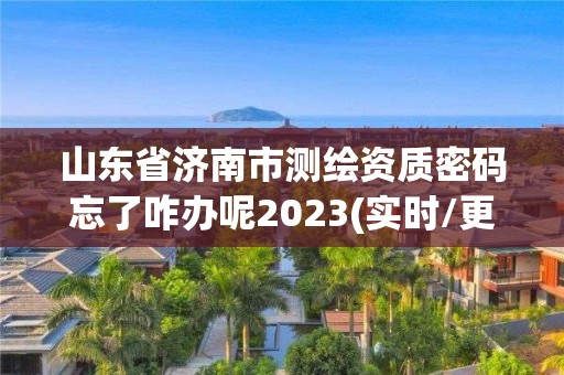 山东省济南市测绘资质密码忘了咋办呢2023(实时/更新中)