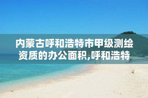 内蒙古呼和浩特市甲级测绘资质的办公面积,呼和浩特测绘局电话