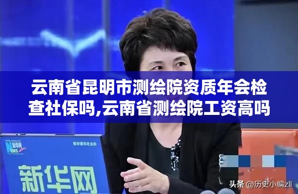 云南省昆明市测绘院资质年会检查社保吗,云南省测绘院工资高吗。