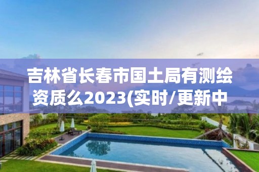 吉林省长春市国土局有测绘资质么2023(实时/更新中)