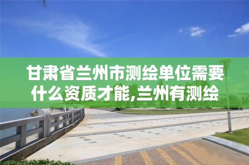 甘肃省兰州市测绘单位需要什么资质才能,兰州有测绘资质的公司有。