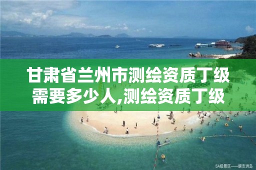 甘肃省兰州市测绘资质丁级需要多少人,测绘资质丁级申报条件。