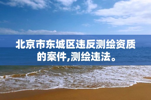 北京市东城区违反测绘资质的案件,测绘违法。