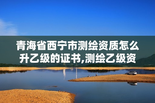 青海省西宁市测绘资质怎么升乙级的证书,测绘乙级资质查询。