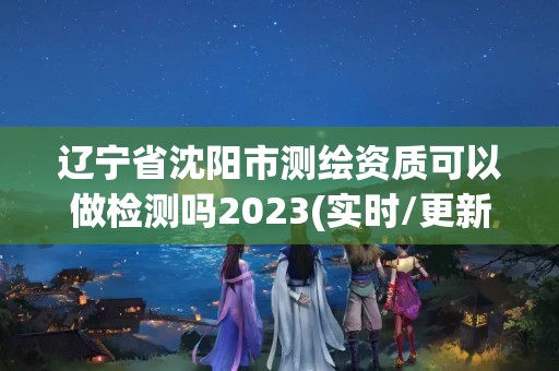 辽宁省沈阳市测绘资质可以做检测吗2023(实时/更新中)