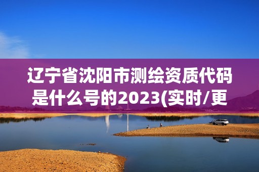 辽宁省沈阳市测绘资质代码是什么号的2023(实时/更新中)