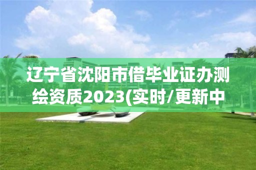 辽宁省沈阳市借毕业证办测绘资质2023(实时/更新中)