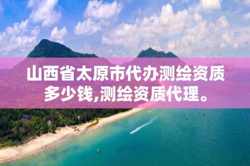 山西省太原市代办测绘资质多少钱,测绘资质代理。