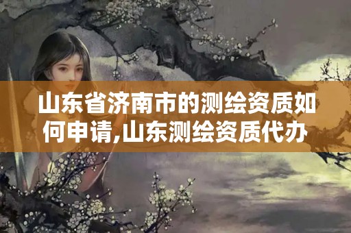 山东省济南市的测绘资质如何申请,山东测绘资质代办。