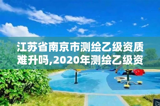 江苏省南京市测绘乙级资质难升吗,2020年测绘乙级资质申报条件