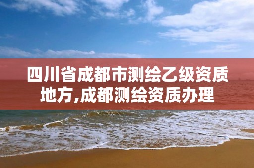 四川省成都市测绘乙级资质地方,成都测绘资质办理