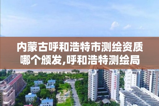 内蒙古呼和浩特市测绘资质哪个颁发,呼和浩特测绘局属于什么单位管理