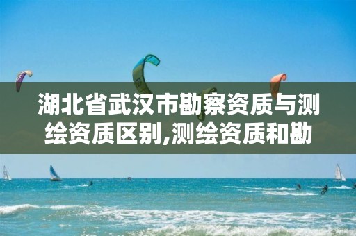 湖北省武汉市勘察资质与测绘资质区别,测绘资质和勘察资质